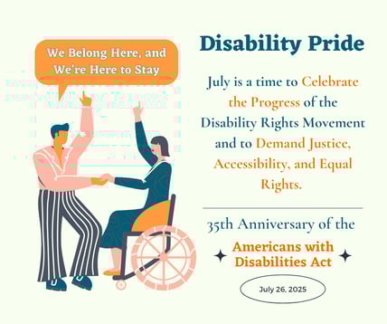 Two people, one standing and one in a wheelchair, hold hands and raise their arms. Text reads: "We Belong Here, and We’re Here to Stay. Disability Pride. July is a time to celebrate progress and demand justice, accessibility, and equal rights. 35th Anniversary of the ADA. July 26, 2025."